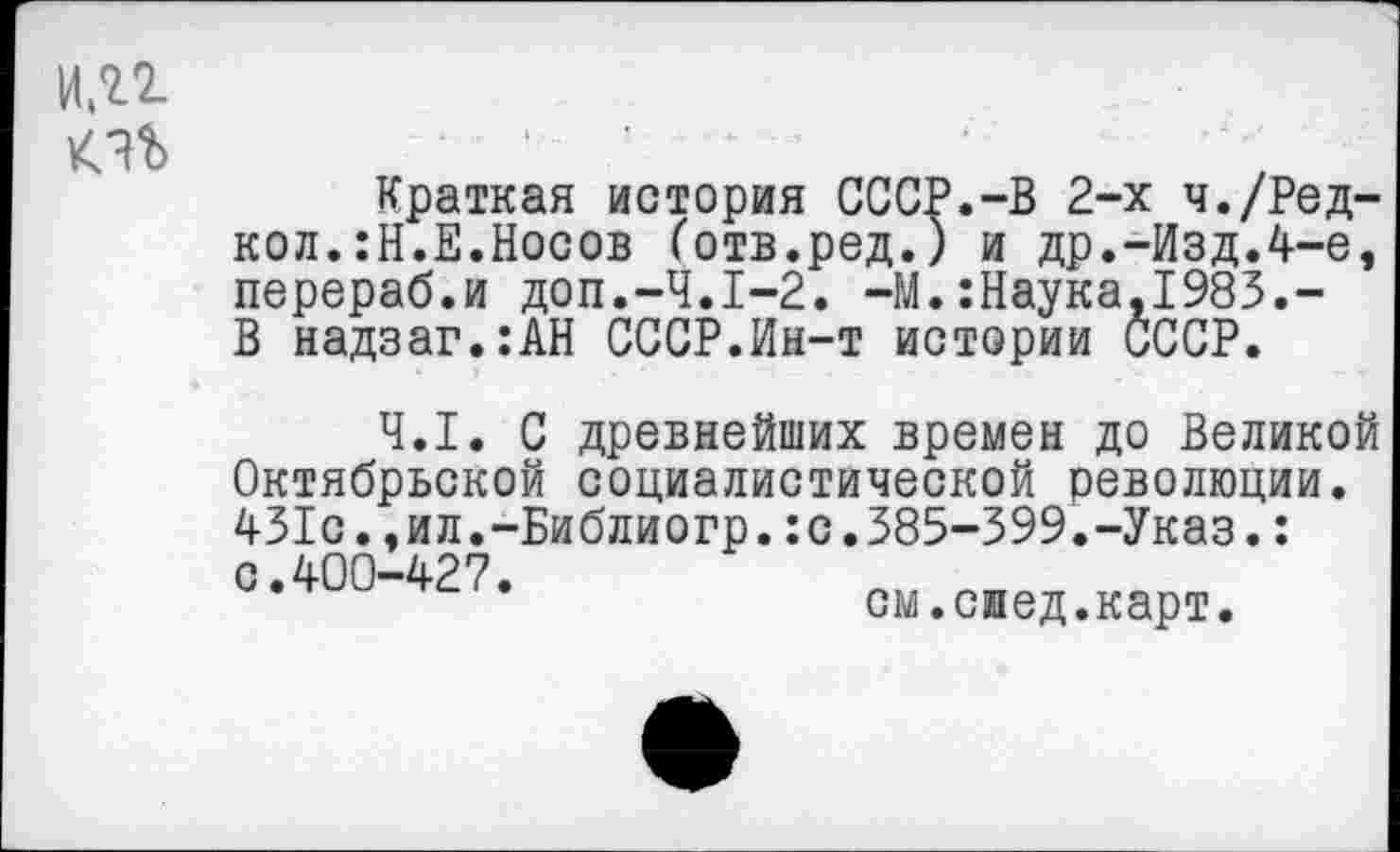 ﻿и.п
Краткая история СССР.-В 2-х ч./Ред-кол.:Н.Е.Носов ботв.ред.) и др.-Изд.4-е, перераб.и доп.-Ч.1-2. -М.:Наука,1983.-В надзаг.:АН СССР.Ин-т истории СССР.
4.1. С древнейших времен до Великой Октябрьской социалистической революции. 431с.,ил.-Библиогр.:с.385-399.-Указ.: о.400-427.
см.смед.карт.